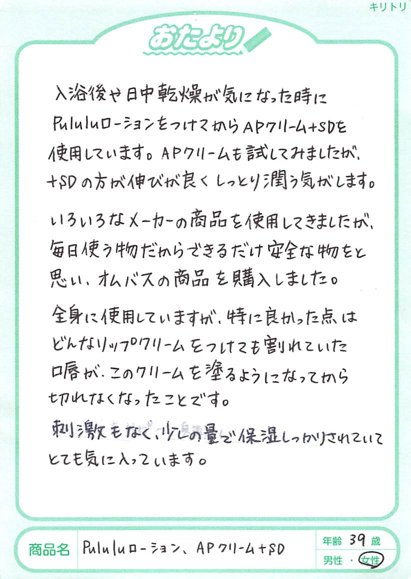 孫は色白で生まれたときはきれいな肌でしたが、2ヶ月を過ぎた頃から乳児湿疹がひどくなり、赤くなりだしました。乳児用のクリームなど娘が色々試してみましたが、どれも合わず、私が「あとぴナビのAPクリーム＋SDを試してみたら？赤ちゃんにも大丈夫だから」と言って塗ってみたら、なんと、次の日位から赤みがひいてきてきれいな肌になり、本当にびっくりです。今では4ヶ月になりますが、お風呂から出た後にAPクリーム＋SDを塗り、ツルツルの肌を保っています。