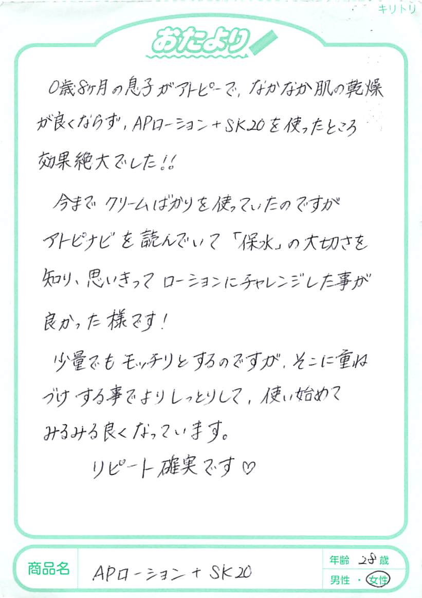 0歳8ヵ月の息子がアトピーで、なかなか肌の乾燥が良くならず、APローション＋SK20を使ったら、効果絶大でした!!今までクリームばかりを使っていたのですが、あとぴナビを読んでいて「保水」の大切さを知り、思いきってローションにチャレンジしたことが良かったようです！少量でもモッチリとするのですが、そこに重ねづけすることでよりしっとりして、使い始めてみるみる良くなっています。リピート確実です。